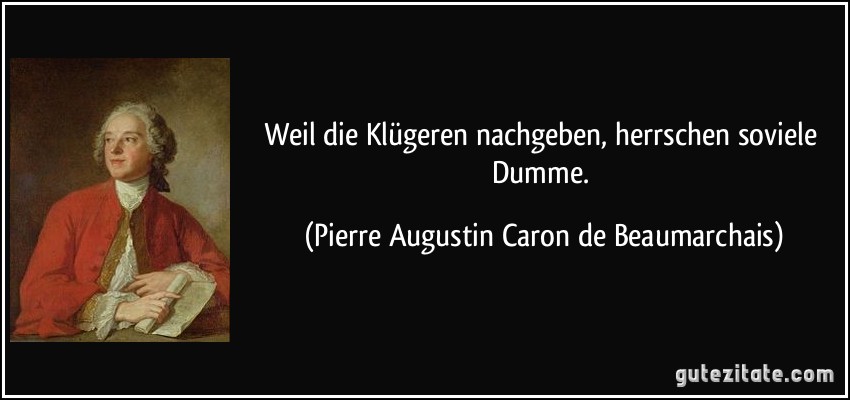 Weil die Klügeren nachgeben, herrschen soviele Dumme. (Pierre Augustin Caron de Beaumarchais)