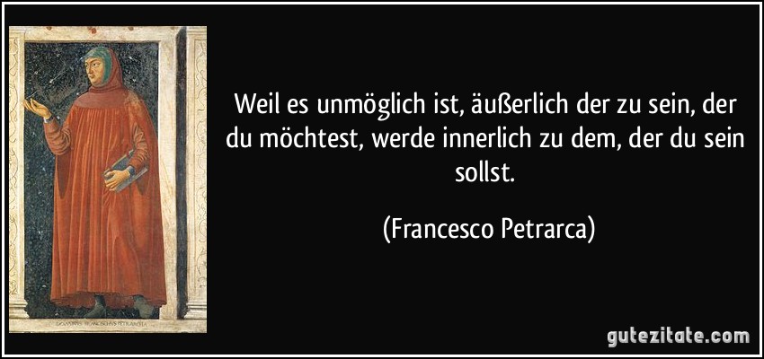 Weil es unmöglich ist, äußerlich der zu sein, der du möchtest, werde innerlich zu dem, der du sein sollst. (Francesco Petrarca)