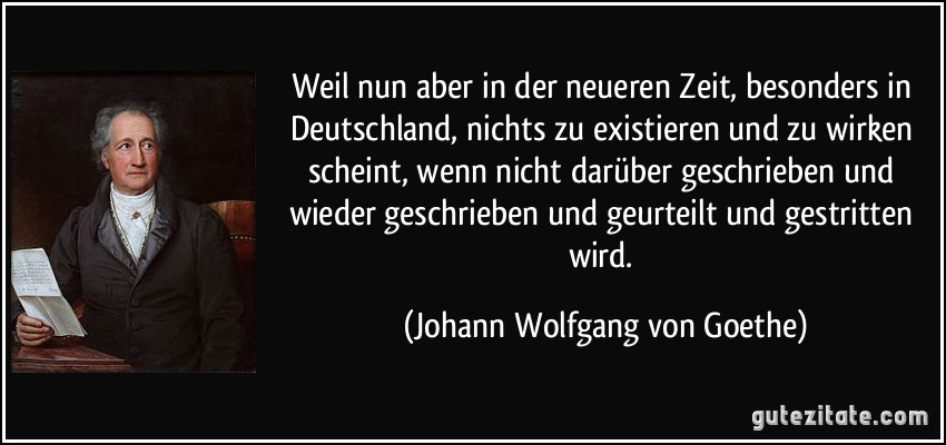 Weil nun aber in der neueren Zeit, besonders in Deutschland, nichts zu existieren und zu wirken scheint, wenn nicht darüber geschrieben und wieder geschrieben und geurteilt und gestritten wird. (Johann Wolfgang von Goethe)