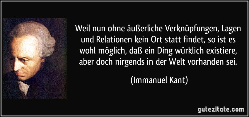 Weil nun ohne äußerliche Verknüpfungen, Lagen und Relationen kein Ort statt findet, so ist es wohl möglich, daß ein Ding würklich existiere, aber doch nirgends in der Welt vorhanden sei. (Immanuel Kant)