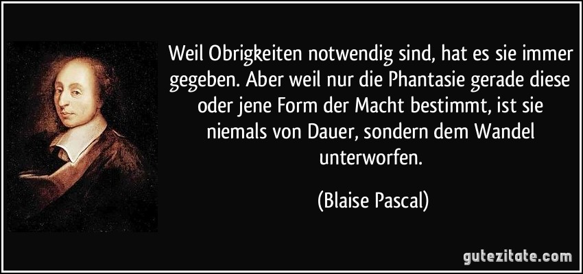 Weil Obrigkeiten notwendig sind, hat es sie immer gegeben. Aber weil nur die Phantasie gerade diese oder jene Form der Macht bestimmt, ist sie niemals von Dauer, sondern dem Wandel unterworfen. (Blaise Pascal)