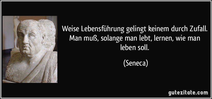 Weise Lebensführung gelingt keinem durch Zufall. Man muß, solange man lebt, lernen, wie man leben soll. (Seneca)