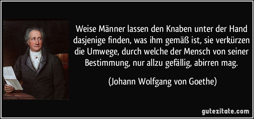 Weise Männer lassen den Knaben unter der Hand dasjenige finden, was ihm gemäß ist, sie verkürzen die Umwege, durch welche der Mensch von seiner Bestimmung, nur allzu gefällig, abirren mag. (Johann Wolfgang von Goethe)