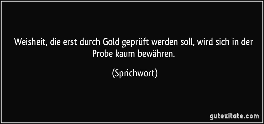 Weisheit, die erst durch Gold geprüft werden soll, wird sich in der Probe kaum bewähren. (Sprichwort)