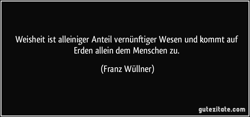 Weisheit ist alleiniger Anteil vernünftiger Wesen und kommt auf Erden allein dem Menschen zu. (Franz Wüllner)