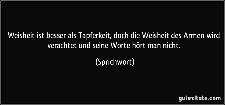 Weisheit ist besser als Tapferkeit, doch die Weisheit des Armen wird verachtet und seine Worte hört man nicht. (Sprichwort)