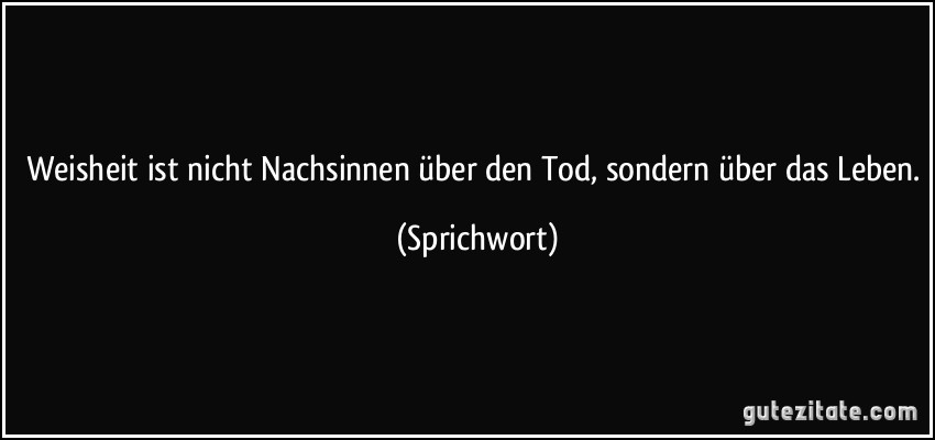 Weisheit ist nicht Nachsinnen über den Tod, sondern über das Leben. (Sprichwort)