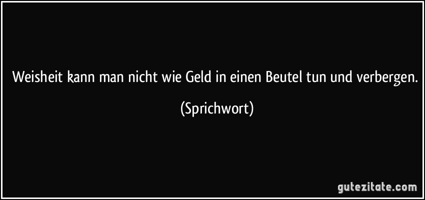 Weisheit kann man nicht wie Geld in einen Beutel tun und verbergen. (Sprichwort)