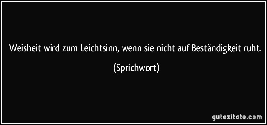 Weisheit wird zum Leichtsinn, wenn sie nicht auf Beständigkeit ruht. (Sprichwort)