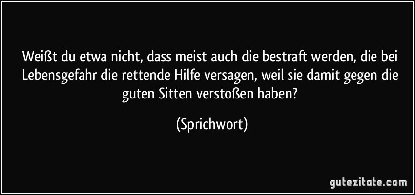 Weißt du etwa nicht, dass meist auch die bestraft werden, die bei Lebensgefahr die rettende Hilfe versagen, weil sie damit gegen die guten Sitten verstoßen haben? (Sprichwort)