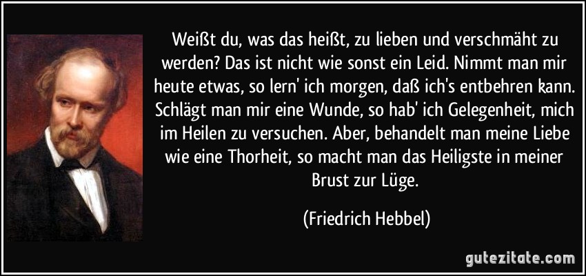 Weißt du, was das heißt, zu lieben und verschmäht zu werden? Das ist nicht wie sonst ein Leid. Nimmt man mir heute etwas, so lern' ich morgen, daß ich's entbehren kann. Schlägt man mir eine Wunde, so hab' ich Gelegenheit, mich im Heilen zu versuchen. Aber, behandelt man meine Liebe wie eine Thorheit, so macht man das Heiligste in meiner Brust zur Lüge. (Friedrich Hebbel)