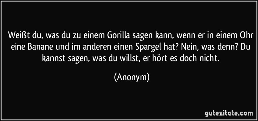Weißt du, was du zu einem Gorilla sagen kann, wenn er in einem Ohr eine Banane und im anderen einen Spargel hat? Nein, was denn? Du kannst sagen, was du willst, er hört es doch nicht. (Anonym)
