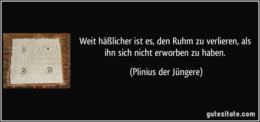 Weit häßlicher ist es, den Ruhm zu verlieren, als ihn sich nicht erworben zu haben. (Plinius der Jüngere)