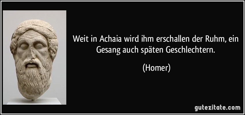 Weit in Achaia wird ihm erschallen der Ruhm, ein Gesang auch späten Geschlechtern. (Homer)