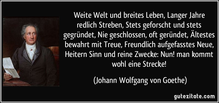 Weite Welt und breites Leben, Langer Jahre redlich Streben, Stets geforscht und stets gegründet, Nie geschlossen, oft geründet, Ältestes bewahrt mit Treue, Freundlich aufgefasstes Neue, Heitern Sinn und reine Zwecke: Nun! man kommt wohl eine Strecke! (Johann Wolfgang von Goethe)