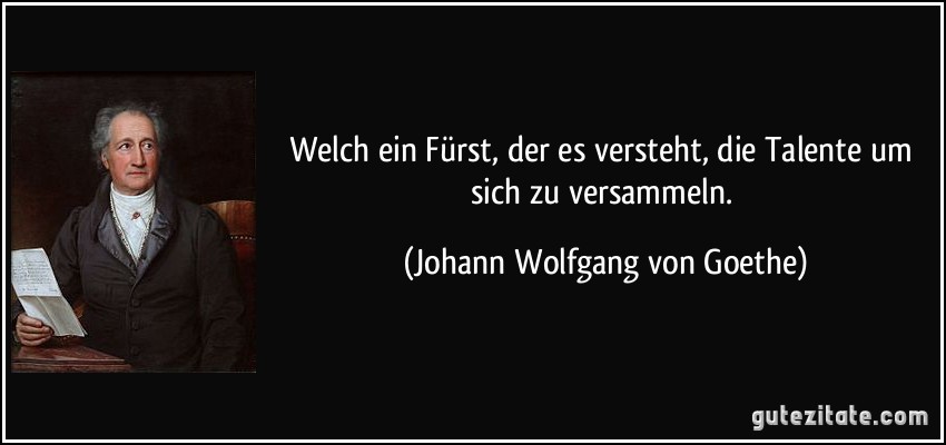 Welch ein Fürst, der es versteht, die Talente um sich zu versammeln. (Johann Wolfgang von Goethe)