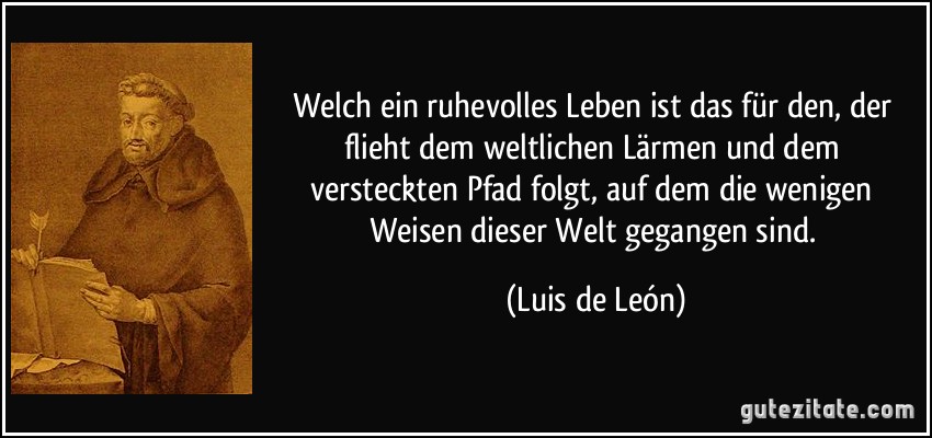 Welch ein ruhevolles Leben ist das für den, der flieht dem weltlichen Lärmen und dem versteckten Pfad folgt, auf dem die wenigen Weisen dieser Welt gegangen sind. (Luis de León)