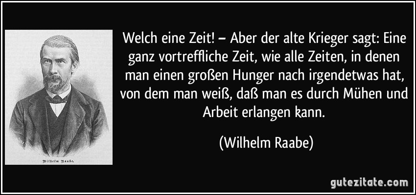 Welch eine Zeit! – Aber der alte Krieger sagt: Eine ganz vortreffliche Zeit, wie alle Zeiten, in denen man einen großen Hunger nach irgendetwas hat, von dem man weiß, daß man es durch Mühen und Arbeit erlangen kann. (Wilhelm Raabe)