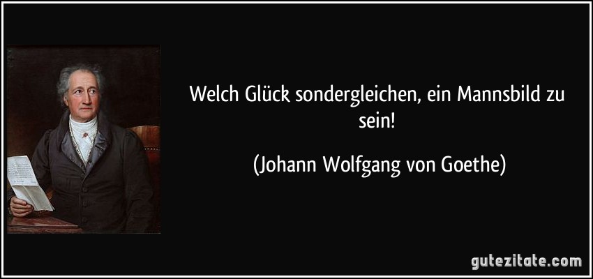 Welch Glück sondergleichen, ein Mannsbild zu sein! (Johann Wolfgang von Goethe)