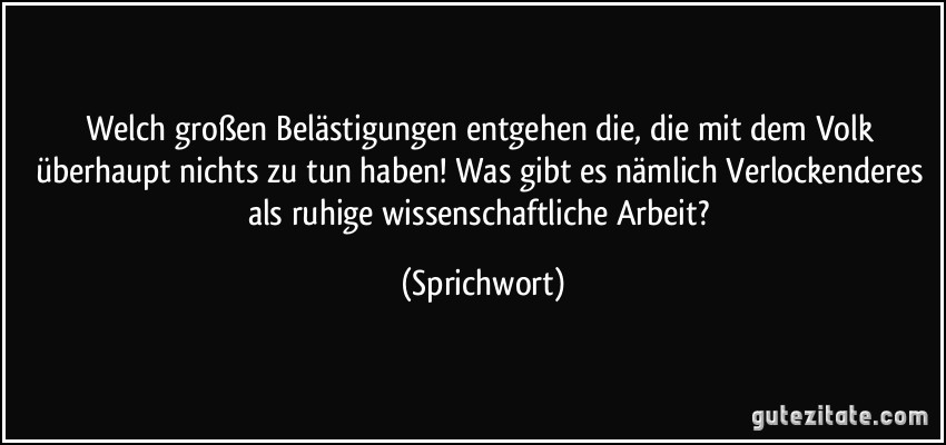 Welch großen Belästigungen entgehen die, die mit dem Volk überhaupt nichts zu tun haben! Was gibt es nämlich Verlockenderes als ruhige wissenschaftliche Arbeit? (Sprichwort)