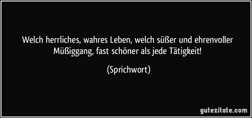 Welch herrliches, wahres Leben, welch süßer und ehrenvoller Müßiggang, fast schöner als jede Tätigkeit! (Sprichwort)