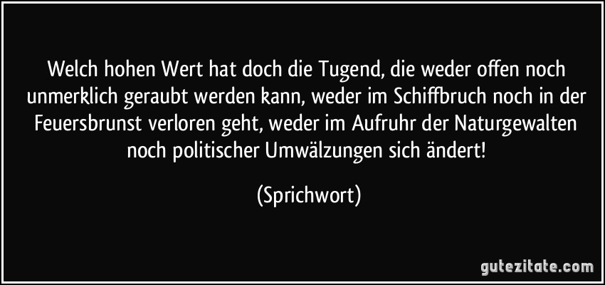 Welch hohen Wert hat doch die Tugend, die weder offen noch unmerklich geraubt werden kann, weder im Schiffbruch noch in der Feuersbrunst verloren geht, weder im Aufruhr der Naturgewalten noch politischer Umwälzungen sich ändert! (Sprichwort)