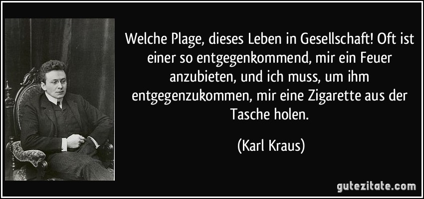 Welche Plage, dieses Leben in Gesellschaft! Oft ist einer so entgegenkommend, mir ein Feuer anzubieten, und ich muss, um ihm entgegenzukommen, mir eine Zigarette aus der Tasche holen. (Karl Kraus)