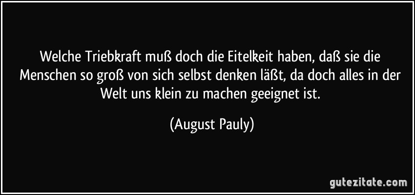 Welche Triebkraft muß doch die Eitelkeit haben, daß sie die Menschen so groß von sich selbst denken läßt, da doch alles in der Welt uns klein zu machen geeignet ist. (August Pauly)