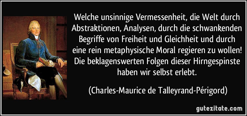 Welche unsinnige Vermessenheit, die Welt durch Abstraktionen, Analysen, durch die schwankenden Begriffe von Freiheit und Gleichheit und durch eine rein metaphysische Moral regieren zu wollen! Die beklagenswerten Folgen dieser Hirngespinste haben wir selbst erlebt. (Charles-Maurice de Talleyrand-Périgord)