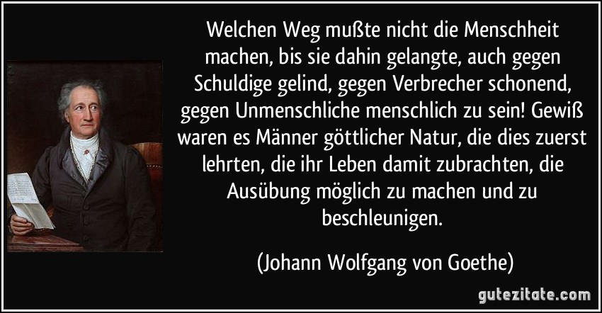 Welchen Weg mußte nicht die Menschheit machen, bis sie dahin gelangte, auch gegen Schuldige gelind, gegen Verbrecher schonend, gegen Unmenschliche menschlich zu sein! Gewiß waren es Männer göttlicher Natur, die dies zuerst lehrten, die ihr Leben damit zubrachten, die Ausübung möglich zu machen und zu beschleunigen. (Johann Wolfgang von Goethe)