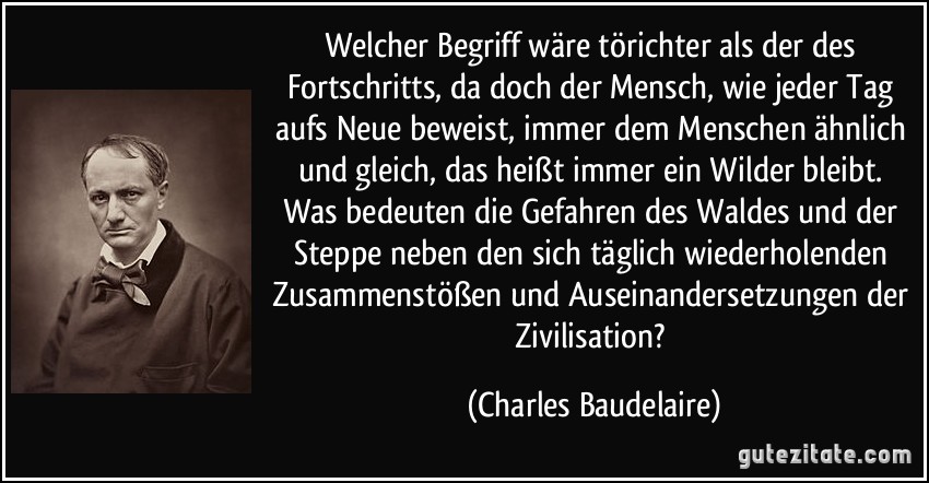 Welcher Begriff wäre törichter als der des Fortschritts, da doch der Mensch, wie jeder Tag aufs Neue beweist, immer dem Menschen ähnlich und gleich, das heißt immer ein Wilder bleibt. Was bedeuten die Gefahren des Waldes und der Steppe neben den sich täglich wiederholenden Zusammenstößen und Auseinandersetzungen der Zivilisation? (Charles Baudelaire)