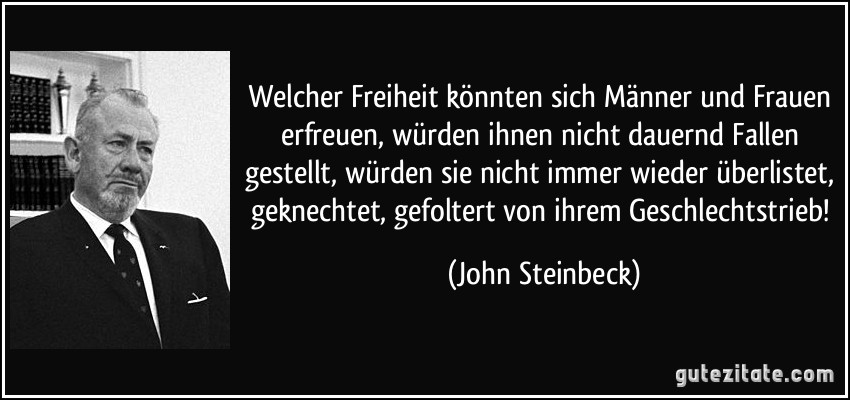 Welcher Freiheit könnten sich Männer und Frauen erfreuen, würden ihnen nicht dauernd Fallen gestellt, würden sie nicht immer wieder überlistet, geknechtet, gefoltert von ihrem Geschlechtstrieb! (John Steinbeck)