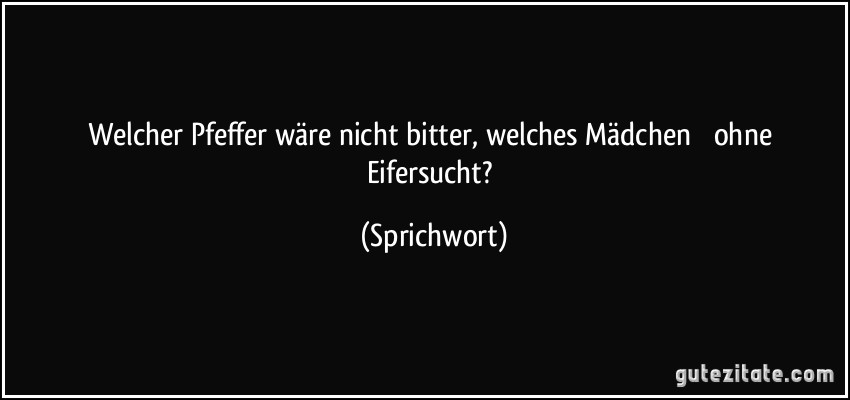 Welcher Pfeffer wäre nicht bitter, welches Mädchen  ohne Eifersucht? (Sprichwort)