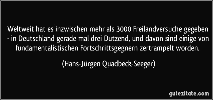 Weltweit hat es inzwischen mehr als 3000 Freilandversuche gegeben - in Deutschland gerade mal drei Dutzend, und davon sind einige von fundamentalistischen Fortschrittsgegnern zertrampelt worden. (Hans-Jürgen Quadbeck-Seeger)