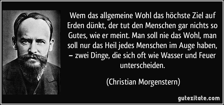 Wem das allgemeine Wohl das höchste Ziel auf Erden dünkt, der tut den Menschen gar nichts so Gutes, wie er meint. Man soll nie das Wohl, man soll nur das Heil jedes Menschen im Auge haben, – zwei Dinge, die sich oft wie Wasser und Feuer unterscheiden. (Christian Morgenstern)