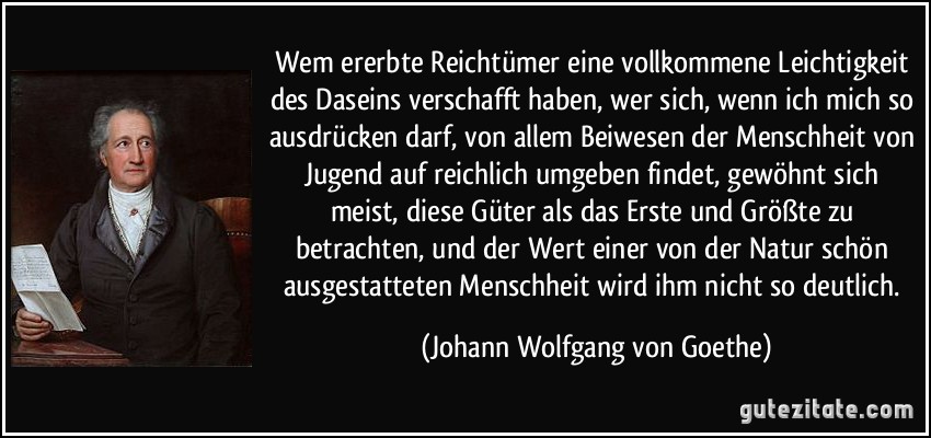 Wem ererbte Reichtümer eine vollkommene Leichtigkeit des Daseins verschafft haben, wer sich, wenn ich mich so ausdrücken darf, von allem Beiwesen der Menschheit von Jugend auf reichlich umgeben findet, gewöhnt sich meist, diese Güter als das Erste und Größte zu betrachten, und der Wert einer von der Natur schön ausgestatteten Menschheit wird ihm nicht so deutlich. (Johann Wolfgang von Goethe)