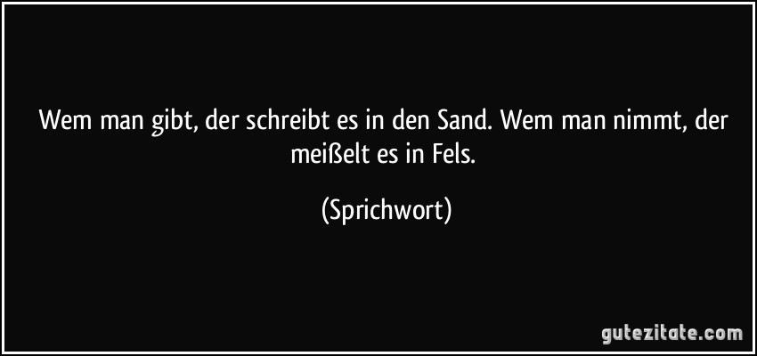 Wem man gibt, der schreibt es in den Sand. Wem man nimmt, der meißelt es in Fels. (Sprichwort)