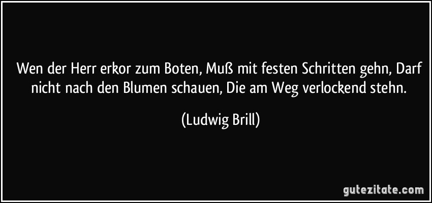 Wen der Herr erkor zum Boten, Muß mit festen Schritten gehn, Darf nicht nach den Blumen schauen, Die am Weg verlockend stehn. (Ludwig Brill)