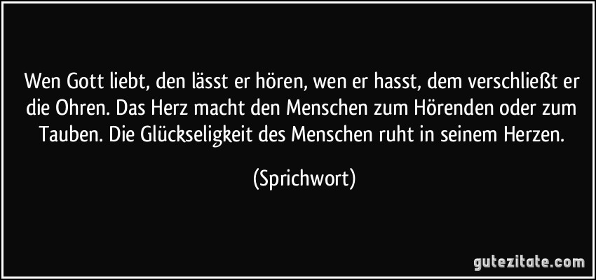 Wen Gott liebt, den lässt er hören, wen er hasst, dem verschließt er die Ohren. Das Herz macht den Menschen zum Hörenden oder zum Tauben. Die Glückseligkeit des Menschen ruht in seinem Herzen. (Sprichwort)