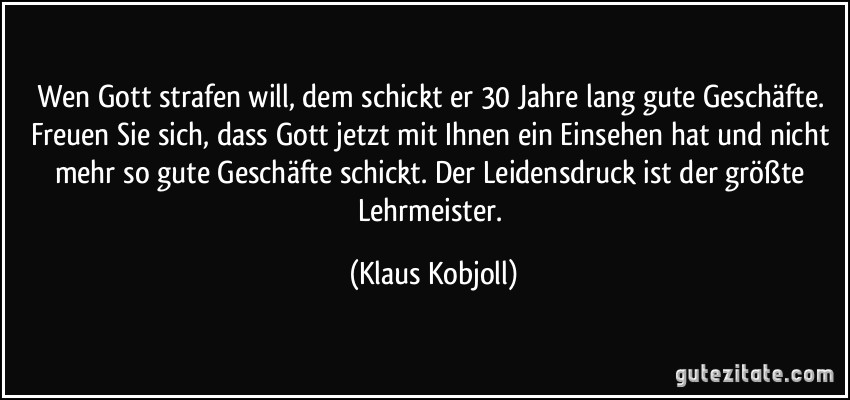 Wen Gott strafen will, dem schickt er 30 Jahre lang gute Geschäfte. Freuen Sie sich, dass Gott jetzt mit Ihnen ein Einsehen hat und nicht mehr so gute Geschäfte schickt. Der Leidensdruck ist der größte Lehrmeister. (Klaus Kobjoll)