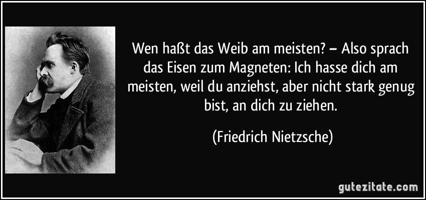 Wen haßt das Weib am meisten? – Also sprach das Eisen zum Magneten: Ich hasse dich am meisten, weil du anziehst, aber nicht stark genug bist, an dich zu ziehen. (Friedrich Nietzsche)