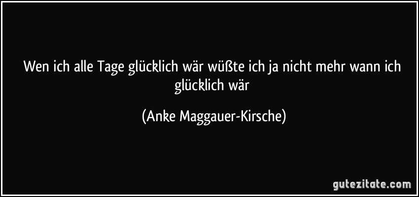 Wen ich alle Tage glücklich wär wüßte ich ja nicht mehr wann ich glücklich wär (Anke Maggauer-Kirsche)