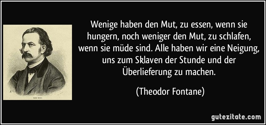 Wenige haben den Mut, zu essen, wenn sie hungern, noch weniger den Mut, zu schlafen, wenn sie müde sind. Alle haben wir eine Neigung, uns zum Sklaven der Stunde und der Überlieferung zu machen. (Theodor Fontane)