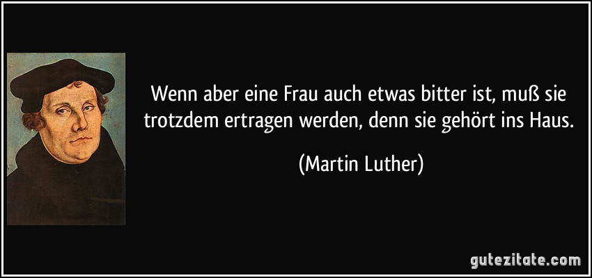 Wenn aber eine Frau auch etwas bitter ist, muß sie trotzdem ertragen werden, denn sie gehört ins Haus. (Martin Luther)