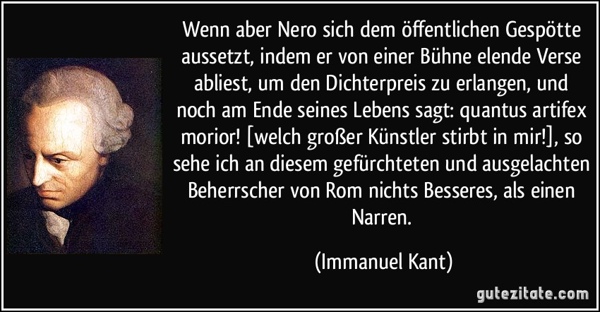 Wenn aber Nero sich dem öffentlichen Gespötte aussetzt, indem er von einer Bühne elende Verse abliest, um den Dichterpreis zu erlangen, und noch am Ende seines Lebens sagt: quantus artifex morior! [welch großer Künstler stirbt in mir!], so sehe ich an diesem gefürchteten und ausgelachten Beherrscher von Rom nichts Besseres, als einen Narren. (Immanuel Kant)