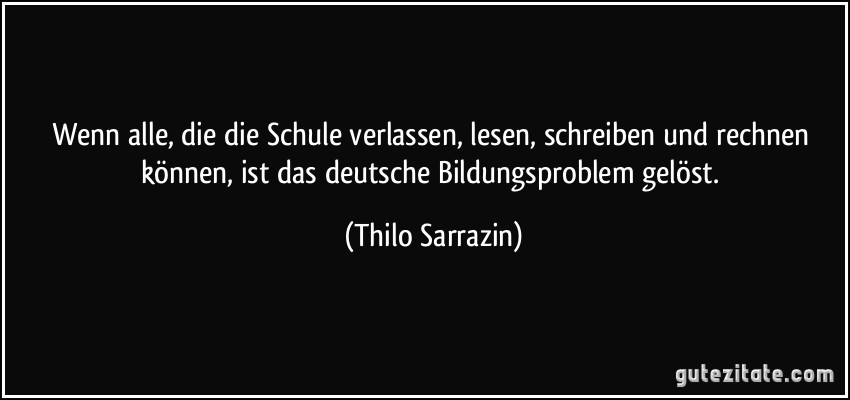 Wenn alle, die die Schule verlassen, lesen, schreiben und rechnen können, ist das deutsche Bildungsproblem gelöst. (Thilo Sarrazin)