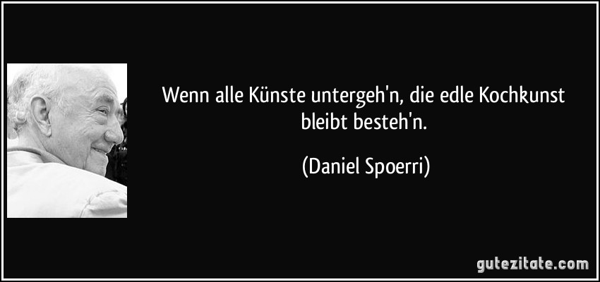 Wenn alle Künste untergeh'n,/ die edle Kochkunst bleibt besteh'n. (Daniel Spoerri)