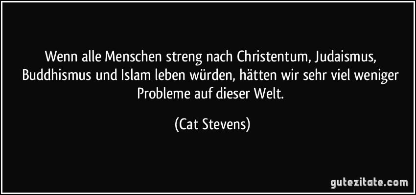 Wenn alle Menschen streng nach Christentum, Judaismus, Buddhismus und Islam leben würden, hätten wir sehr viel weniger Probleme auf dieser Welt. (Cat Stevens)