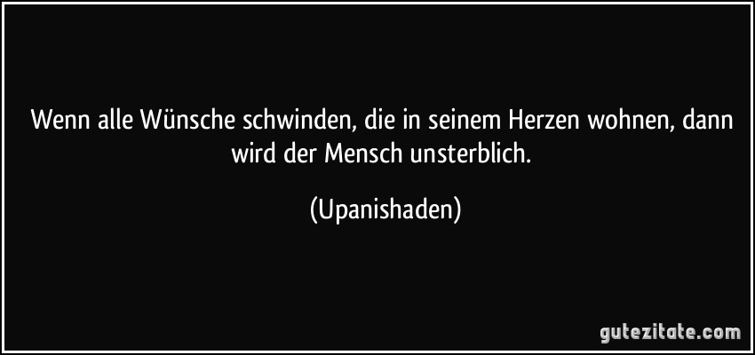 Wenn alle Wünsche schwinden, die in seinem Herzen wohnen, dann wird der Mensch unsterblich. (Upanishaden)