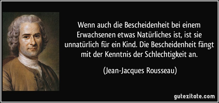 Wenn auch die Bescheidenheit bei einem Erwachsenen etwas Natürliches ist, ist sie unnatürlich für ein Kind. Die Bescheidenheit fängt mit der Kenntnis der Schlechtigkeit an. (Jean-Jacques Rousseau)